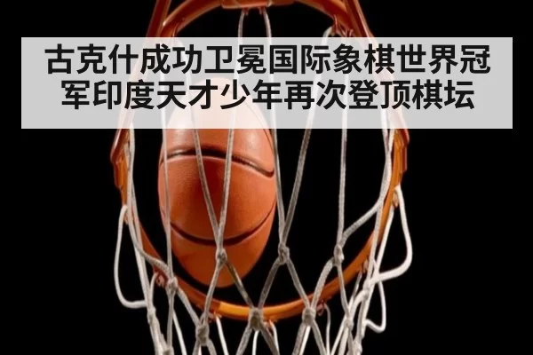 古克什成功卫冕国际象棋世界冠军印度天才少年再次登顶棋坛
