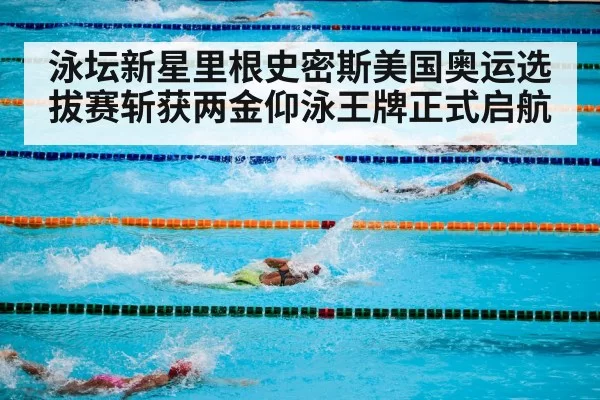 泳坛新星里根史密斯美国奥运选拔赛斩获两金仰泳王牌正式启航