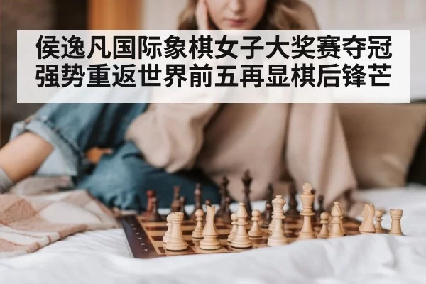 侯逸凡国际象棋女子大奖赛夺冠强势重返世界前五再显棋后锋芒