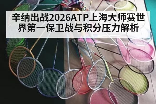 辛纳出战2026ATP上海大师赛世界第一保卫战与积分压力解析